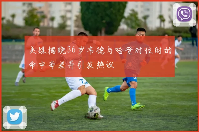 美媒揭晓36岁韦德与哈登对位时的命中率差异引发热议