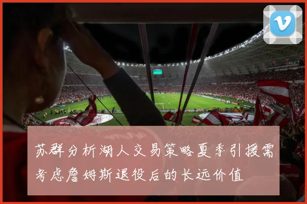 苏群分析湖人交易策略夏季引援需考虑詹姆斯退役后的长远价值