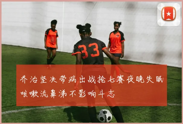 乔治坚决带病出战抢七赛夜晚失眠咳嗽流鼻涕不影响斗志