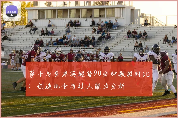 萨卡与多库英超每90分钟数据对比：创造机会与过人能力分析