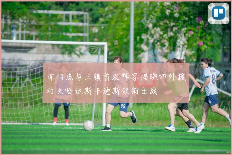 津门虎与三镇首发阵容揭晓四外援对决哈达斯卡迪斯领衔出战