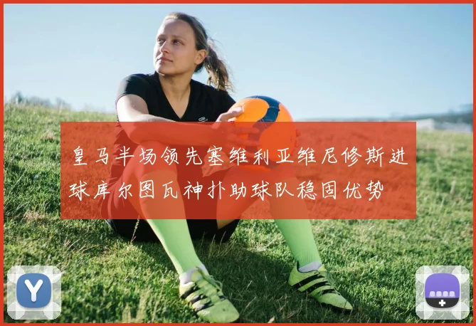 皇马半场领先塞维利亚维尼修斯进球库尔图瓦神扑助球队稳固优势