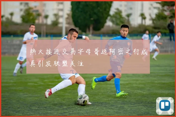 热火接近交易字母哥迈阿密之行成真引发联盟关注