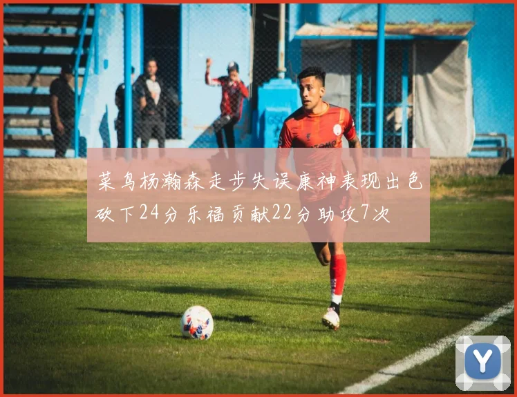菜鸟杨瀚森走步失误康神表现出色砍下24分乐福贡献22分助攻7次