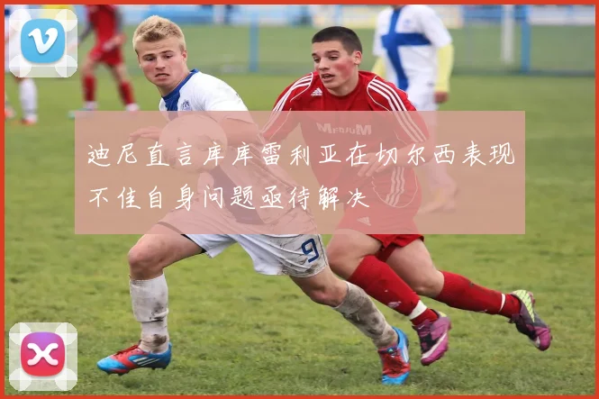 迪尼直言库库雷利亚在切尔西表现不佳自身问题亟待解决