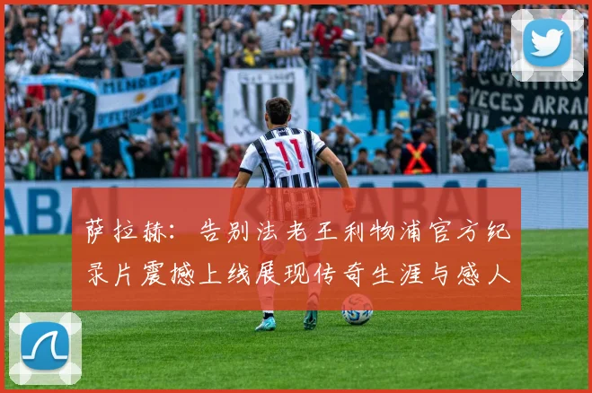 萨拉赫：告别法老王利物浦官方纪录片震撼上线展现传奇生涯与感人时刻