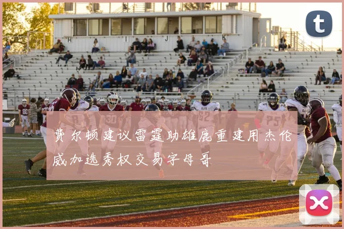 费尔顿建议雷霆助雄鹿重建用杰伦威加选秀权交易字母哥