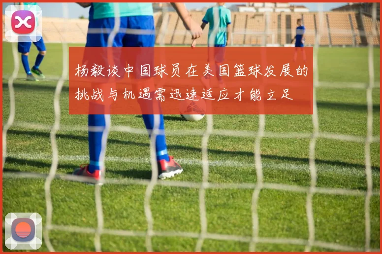 杨毅谈中国球员在美国篮球发展的挑战与机遇需迅速适应才能立足
