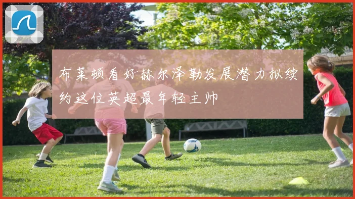 布莱顿看好赫尔泽勒发展潜力拟续约这位英超最年轻主帅