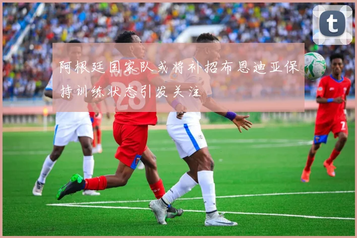 阿根廷国家队或将补招布恩迪亚保持训练状态引发关注