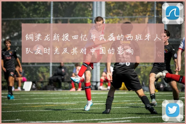 铜梁龙新援回忆与武磊的西班牙人队友时光及其对中国的影响
